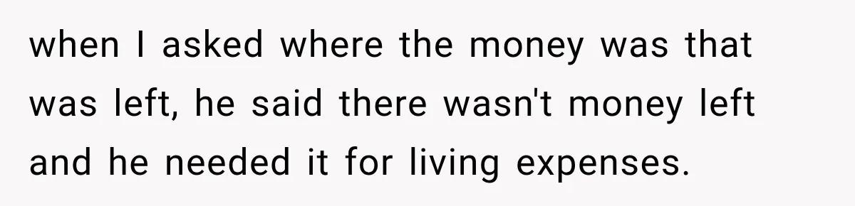 when I asked where the money was that was left, he said there wasn't money left and he needed it for living expenses.