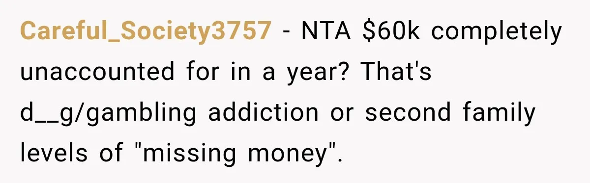 Careful_Society3757 − NTA $60k completely unaccounted for in a year? That's d__g/gambling addiction or second family levels of "missing money".