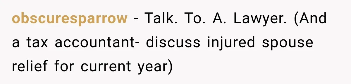 obscuresparrow − Talk. To. A. Lawyer. (And a tax accountant- discuss injured spouse relief for current year)