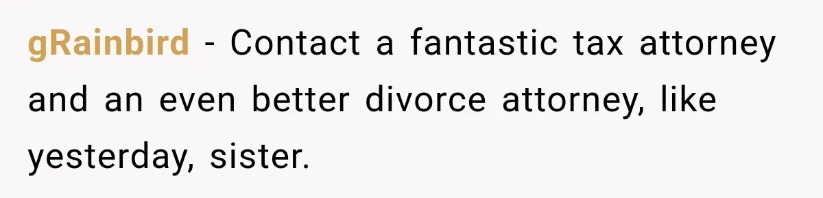 gRainbird − Contact a fantastic tax attorney and an even better divorce attorney, like yesterday, sister.