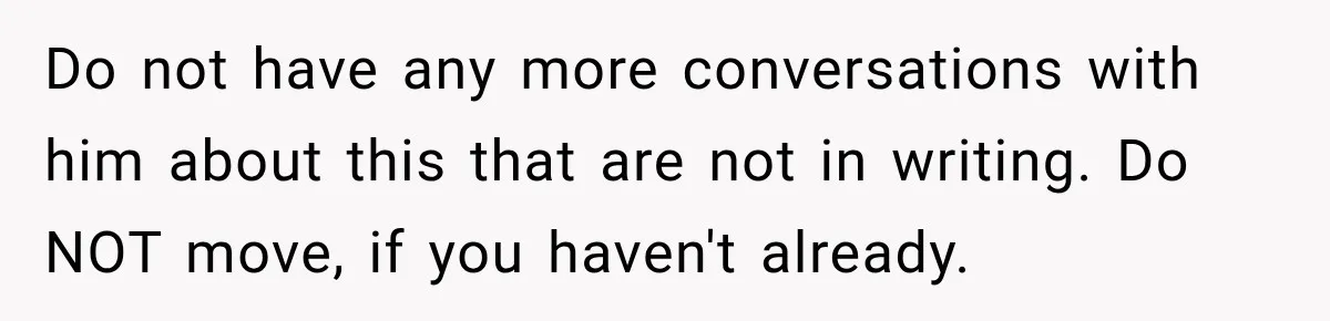 Do not have any more conversations with him about this that are not in writing. Do NOT move, if you haven't already.
