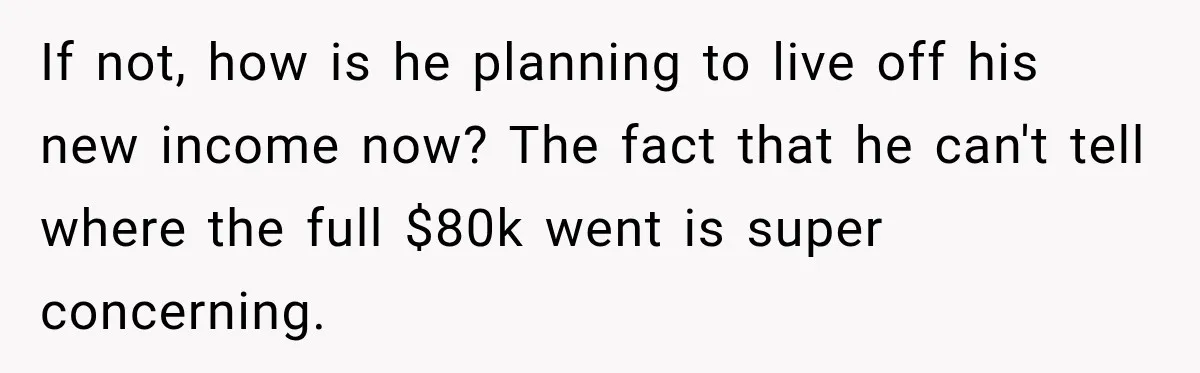 If not, how is he planning to live off his new income now? The fact that he can't tell where the full $80k went is super concerning.