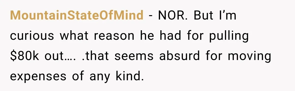 MountainStateOfMind − NOR. But I’m curious what reason he had for pulling $80k out…. .that seems absurd for moving expenses of any kind.