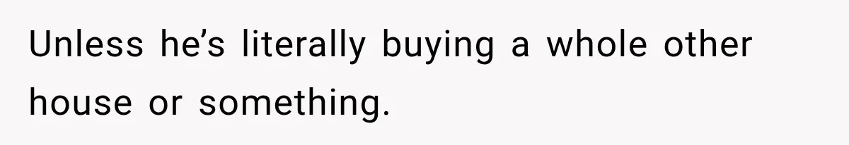 Unless he’s literally buying a whole other house or something.