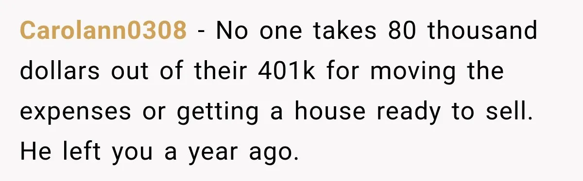Carolann0308 − No one takes 80 thousand dollars out of their 401k for moving the expenses or getting a house ready to sell. He left you a year ago.