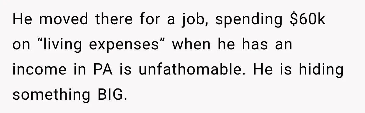 He moved there for a job, spending $60k on “living expenses” when he has an income in PA is unfathomable. He is hiding something BIG.