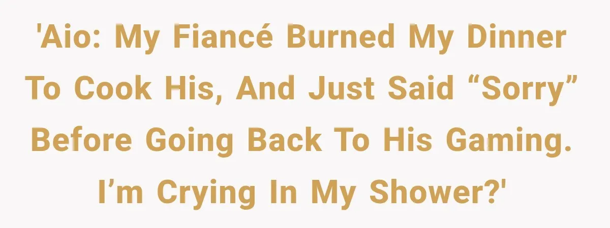'AIO: My fiancé burned my dinner to cook his, and just said “sorry” before going back to his gaming. I’m crying in my shower?'