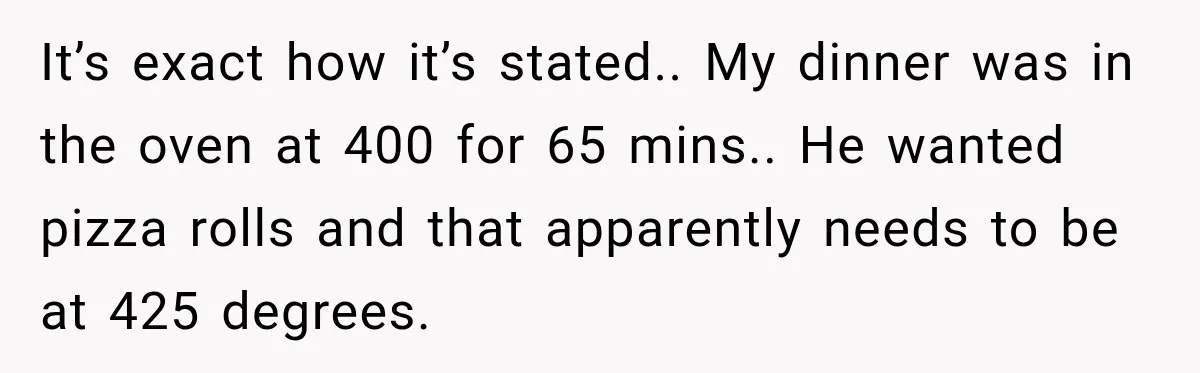 It’s exact how it’s stated.. My dinner was in the oven at 400 for 65 mins.. He wanted pizza rolls and that apparently needs to be at 425 degrees.