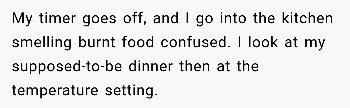 My timer goes off, and I go into the kitchen smelling burnt food confused. I look at my supposed-to-be dinner then at the temperature setting.