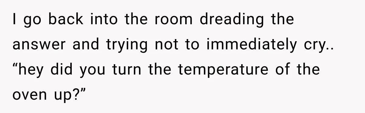 I go back into the room dreading the answer and trying not to immediately cry.. “hey did you turn the temperature of the oven up?”