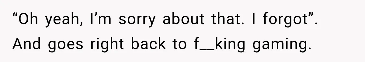 “Oh yeah, I’m sorry about that. I forgot”. And goes right back to f__king gaming.