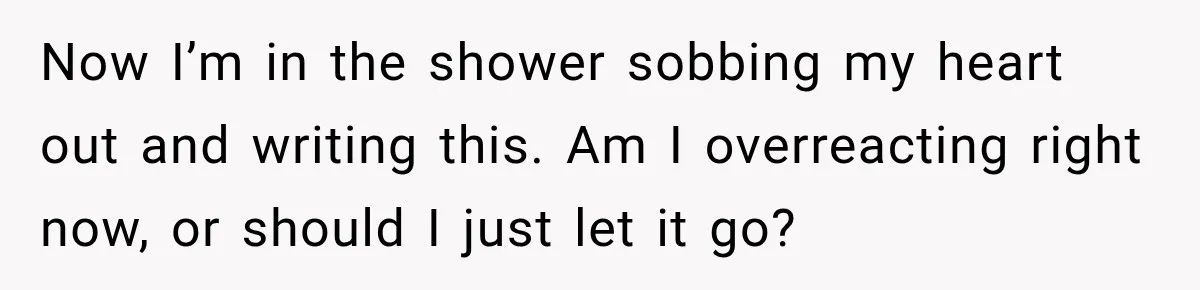 Now I’m in the shower sobbing my heart out and writing this. Am I overreacting right now, or should I just let it go?