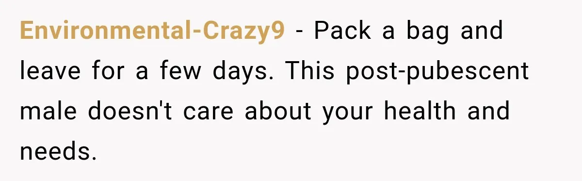 Environmental-Crazy9 − Pack a bag and leave for a few days. This post-pubescent male doesn't care about your health and needs.