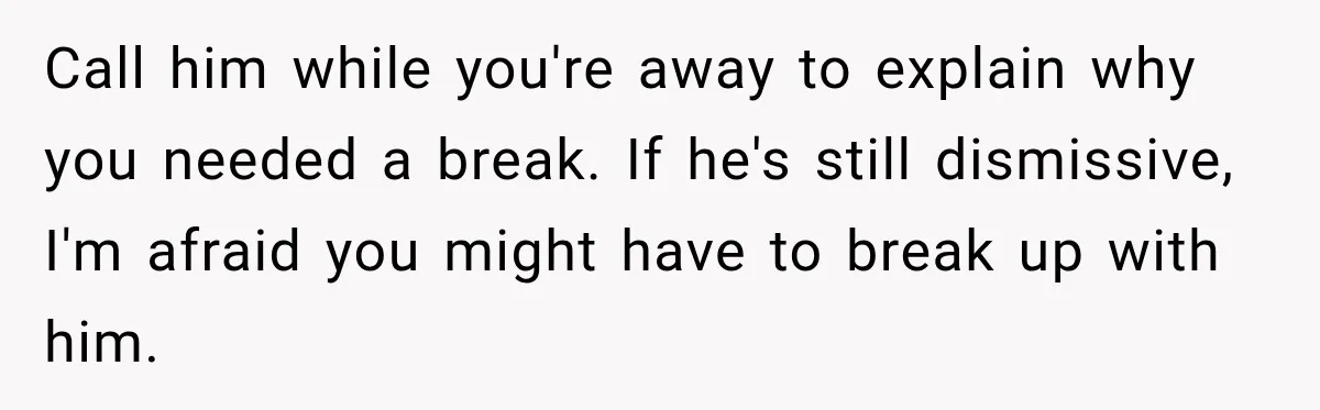 Call him while you're away to explain why you needed a break. If he's still dismissive, I'm afraid you might have to break up with him.