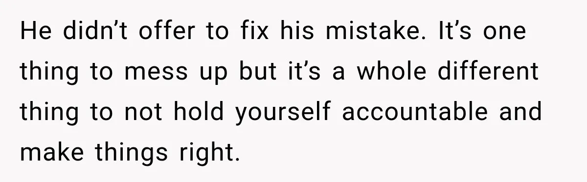 He didn’t offer to fix his mistake. It’s one thing to mess up but it’s a whole different thing to not hold yourself accountable and make things right.