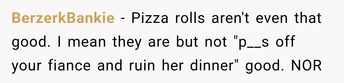 BerzerkBankie − Pizza rolls aren't even that good. I mean they are but not "p__s off your fiance and ruin her dinner" good. NOR