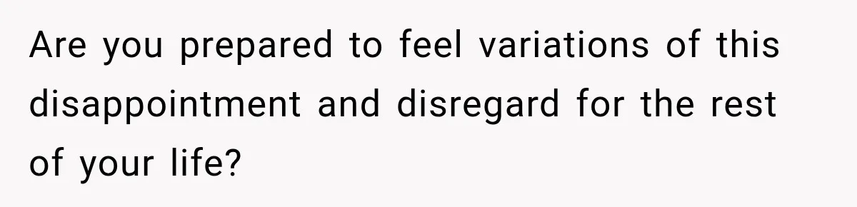 Are you prepared to feel variations of this disappointment and disregard for the rest of your life?