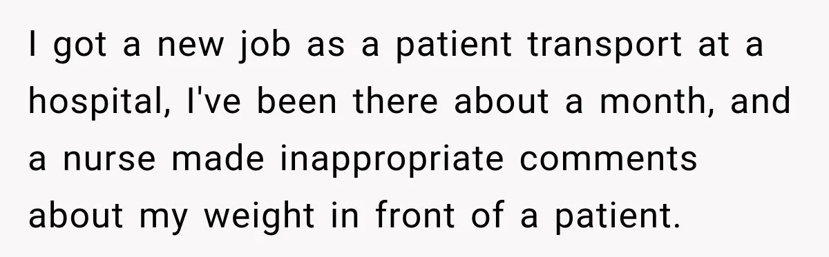 I got a new job as a patient transport at a hospital, I've been there about a month, and a nurse made inappropriate comments about my weight in front of...