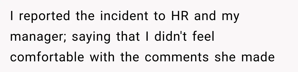 I reported the incident to HR and my manager; saying that I didn't feel comfortable with the comments she made