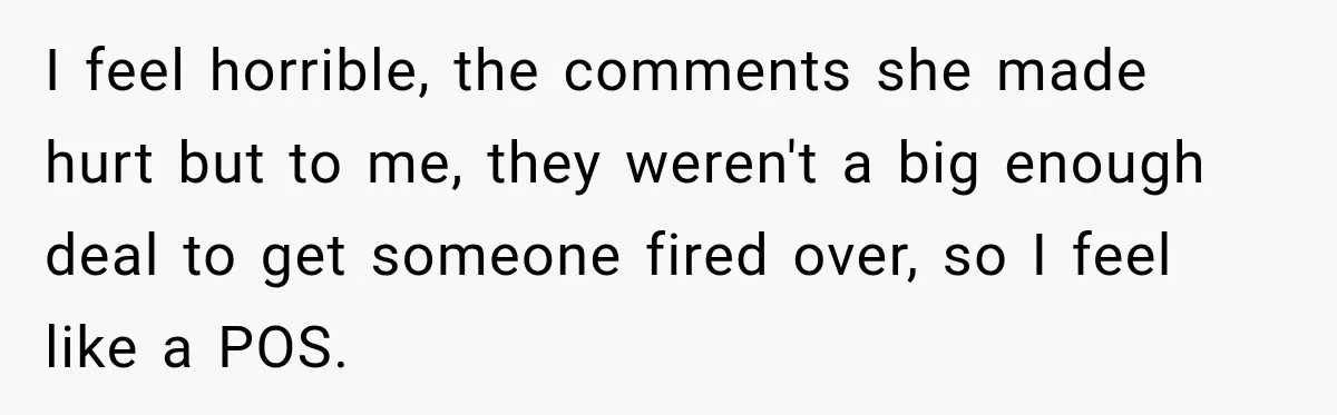 I feel horrible, the comments she made hurt but to me, they weren't a big enough deal to get someone fired over, so I feel like a POS.