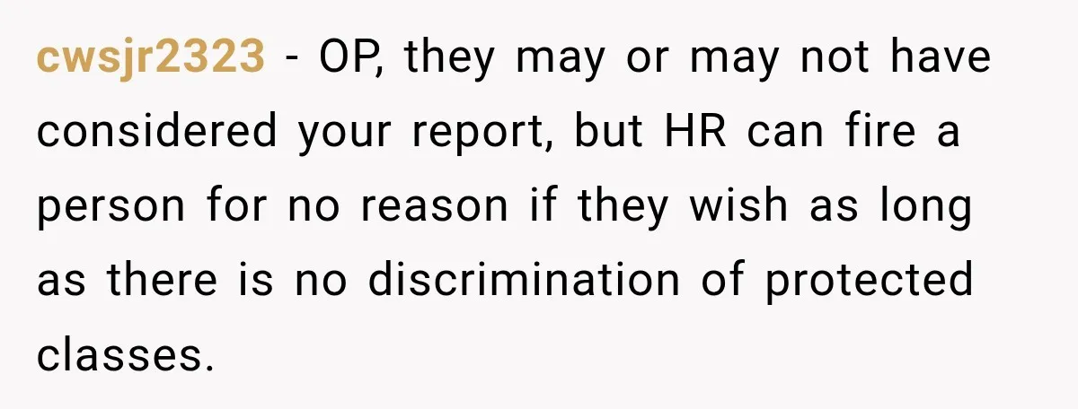 cwsjr2323 − OP, they may or may not have considered your report, but HR can fire a person for no reason if they wish as long as there is no...