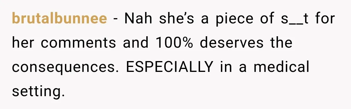 brutalbunnee − Nah she’s a piece of s__t for her comments and 100% deserves the consequences. ESPECIALLY in a medical setting.