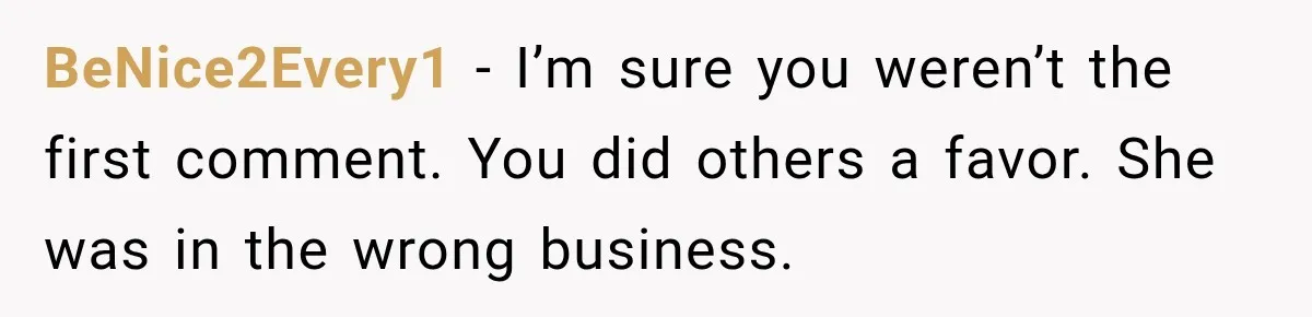 BeNice2Every1 − I’m sure you weren’t the first comment. You did others a favor. She was in the wrong business.