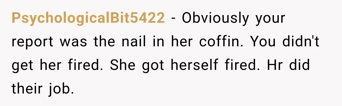 PsychologicalBit5422 − Obviously your report was the nail in her coffin. You didn't get her fired. She got herself fired. Hr did their job.