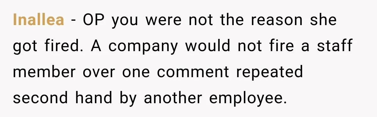 Inallea − OP you were not the reason she got fired. A company would not fire a staff member over one comment repeated second hand by another employee.