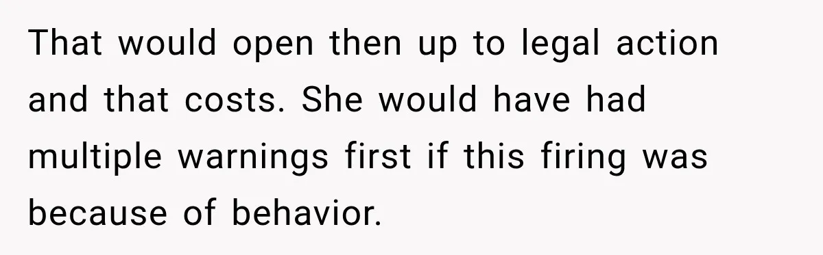 That would open then up to legal action and that costs. She would have had multiple warnings first if this firing was because of behavior.