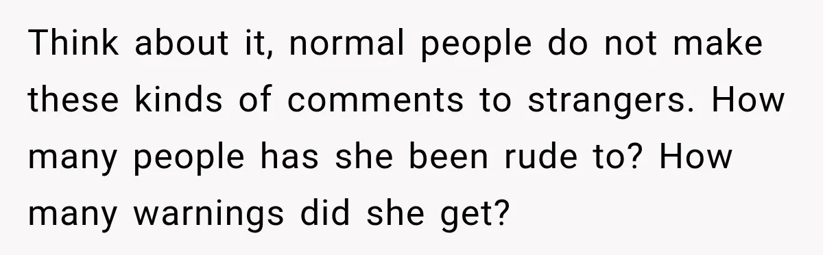 Think about it, normal people do not make these kinds of comments to strangers. How many people has she been rude to? How many warnings did she get?