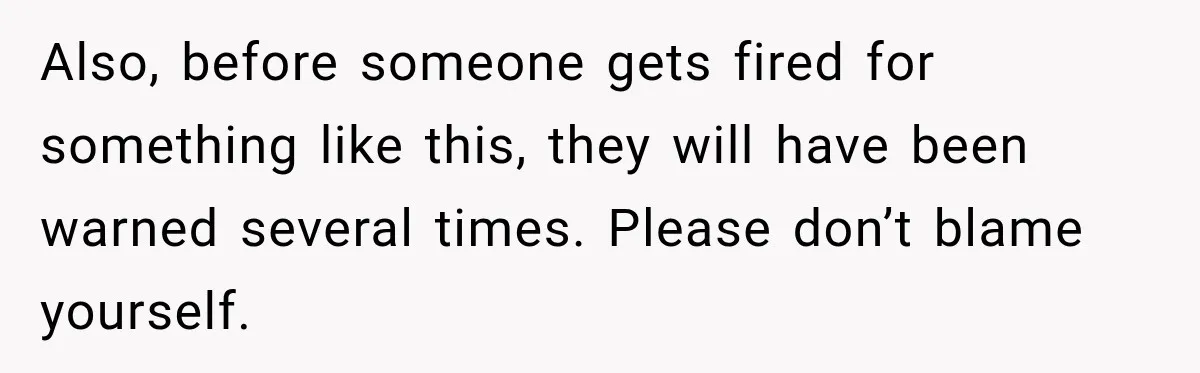 Also, before someone gets fired for something like this, they will have been warned several times. Please don’t blame yourself.