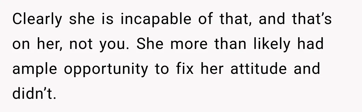 Clearly she is incapable of that, and that’s on her, not you. She more than likely had ample opportunity to fix her attitude and didn’t.