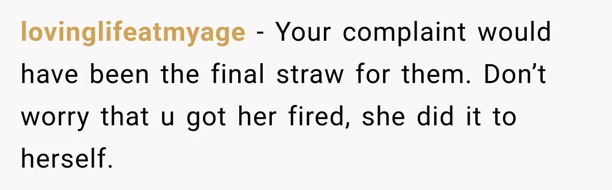 lovinglifeatmyage − Your complaint would have been the final straw for them. Don’t worry that u got her fired, she did it to herself.