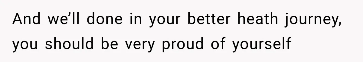 And we’ll done in your better heath journey, you should be very proud of yourself