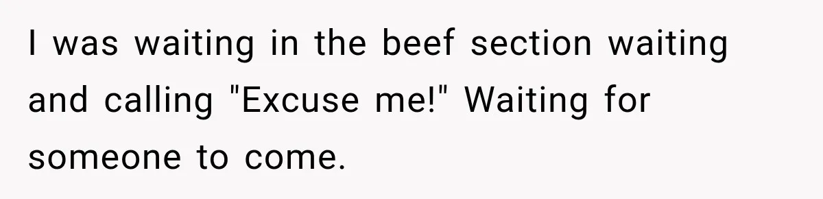 I was waiting in the beef section waiting and calling "Excuse me!" Waiting for someone to come.