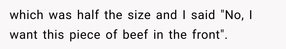 which was half the size and I said "No, I want this piece of beef in the front".
