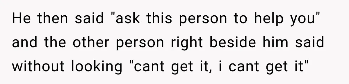 He then said "ask this person to help you" and the other person right beside him said without looking "cant get it, i cant get it"