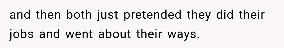 and then both just pretended they did their jobs and went about their ways.