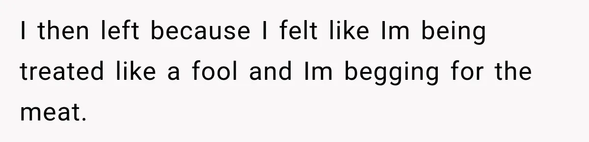 I then left because I felt like Im being treated like a fool and Im begging for the meat.