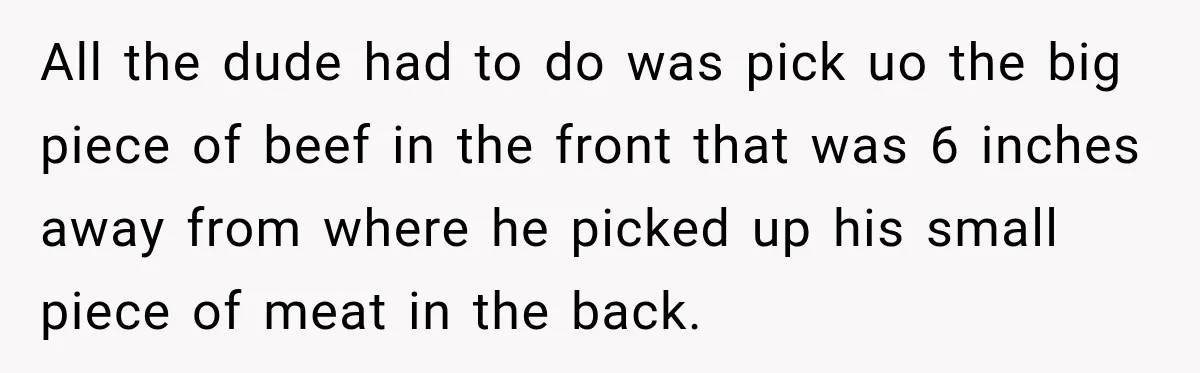 All the dude had to do was pick uo the big piece of beef in the front that was 6 inches away from where he picked up his small piece...