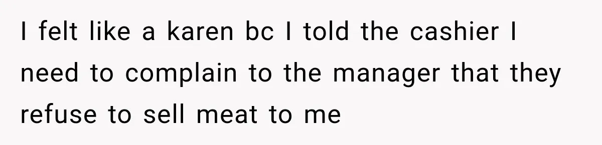 I felt like a karen bc I told the cashier I need to complain to the manager that they refuse to sell meat to me