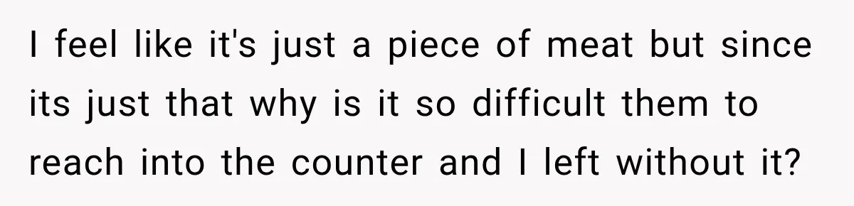 I feel like it's just a piece of meat but since its just that why is it so difficult them to reach into the counter and I left without it?