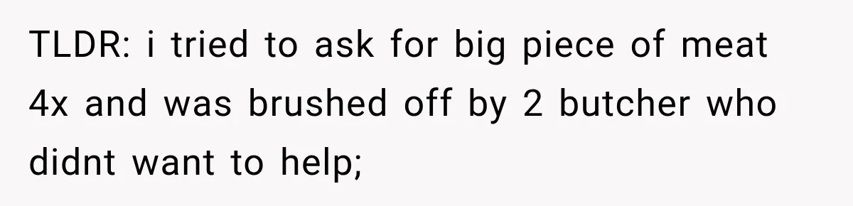 TLDR: i tried to ask for big piece of meat 4x and was brushed off by 2 butcher who didnt want to help;