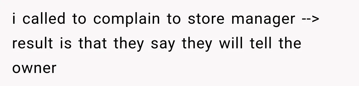 i called to complain to store manager --> result is that they say they will tell the owner