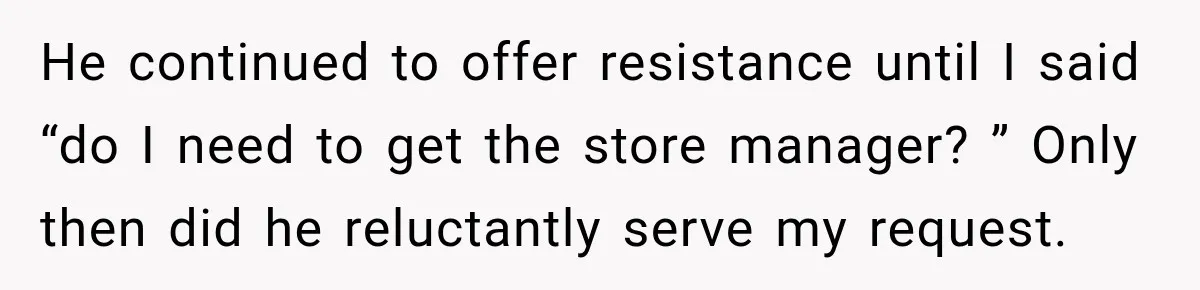 He continued to offer resistance until I said “do I need to get the store manager? ” Only then did he reluctantly serve my request.