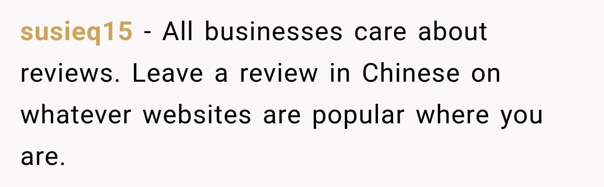 susieq15 − All businesses care about reviews. Leave a review in Chinese on whatever websites are popular where you are.