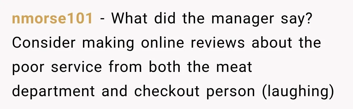 nmorse101 − What did the manager say? Consider making online reviews about the poor service from both the meat department and checkout person (laughing)