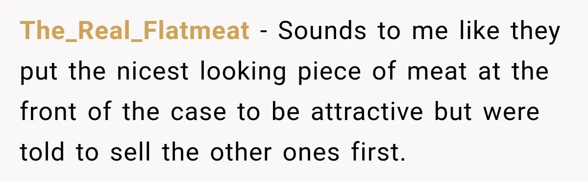 The_Real_Flatmeat − Sounds to me like they put the nicest looking piece of meat at the front of the case to be attractive but were told to sell the other...