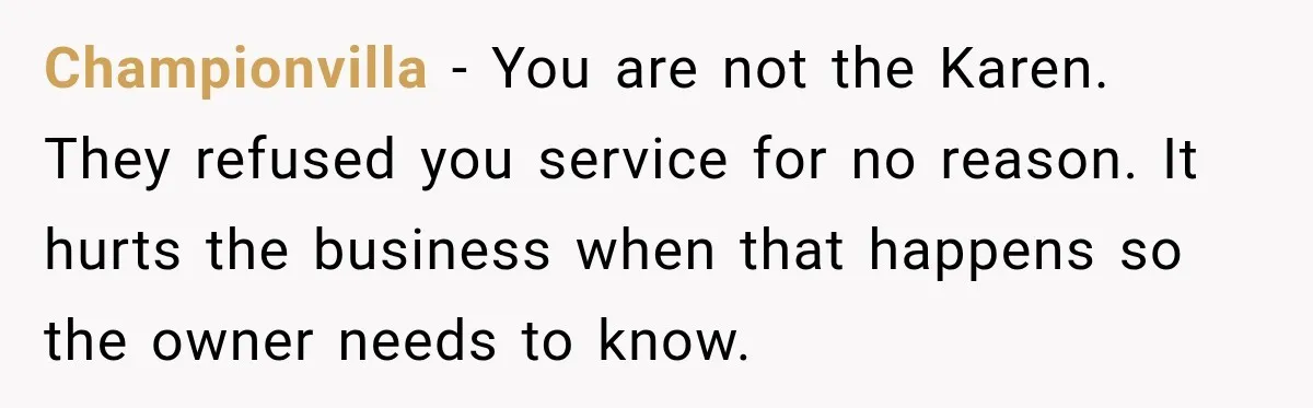 Championvilla − You are not the Karen. They refused you service for no reason. It hurts the business when that happens so the owner needs to know.